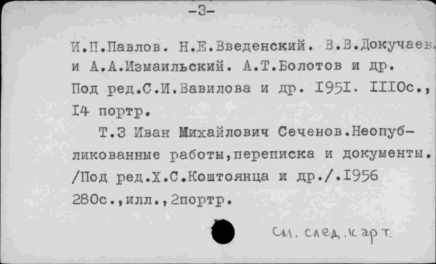 ﻿-3-
И.П.Павлов. Н.Е.Введенский. В.В.Докучаев, и А.А.Измаильский. А.Т.Болотов и др.
Под ред.С.И.Вавилова и др. 1951* ШОс,, 14 портр.
Т.З Иван Михайлович Сеченов.Неопубликованные работы,переписка и документы. /Под ред.X.С.Коштоянца и др./.1956 280с.,илл.,2портр.
Сл\. след, дсзер т.